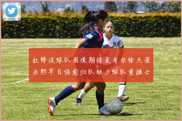 杜锋谈球队困境期待麦考尔徐杰崔永熙早日伤愈归队助力球队重振士气
