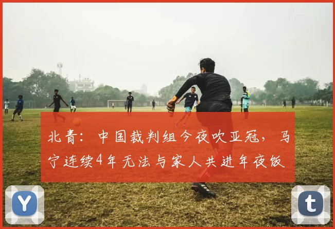 北青：中国裁判组今夜吹亚冠，马宁连续4年无法与家人共进年夜饭