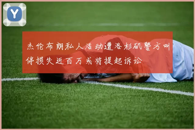 杰伦布朗私人活动遭洛杉矶警方叫停损失近百万或将提起诉讼