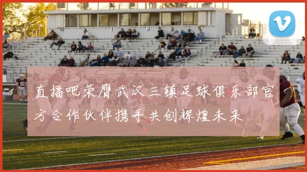 直播吧荣膺武汉三镇足球俱乐部官方合作伙伴携手共创辉煌未来